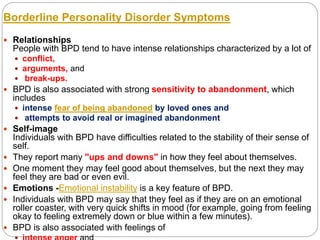 Borderline Personality Disorder Symptoms
 Relationships
People with BPD tend to have intense relationships characterized by a lot of
 conflict,
 arguments, and
 break-ups.
 BPD is also associated with strong sensitivity to abandonment, which
includes
 intense fear of being abandoned by loved ones and
 attempts to avoid real or imagined abandonment
 Self-image
Individuals with BPD have difficulties related to the stability of their sense of
self.
 They report many "ups and downs" in how they feel about themselves.
 One moment they may feel good about themselves, but the next they may
feel they are bad or even evil.
 Emotions -Emotional instability is a key feature of BPD.
 Individuals with BPD may say that they feel as if they are on an emotional
roller coaster, with very quick shifts in mood (for example, going from feeling
okay to feeling extremely down or blue within a few minutes).
 BPD is also associated with feelings of
 