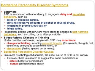 Borderline Personality Disorder Symptoms
 Behaviors
BPD is associated with a tendency to engage in risky and impulsive
behaviors, such as
 going on shopping sprees,
 drinking excessive amounts of alcohol or abusing drugs,
 engaging in promiscuous sex, or
 binge eating.
 In addition, people with BPD are more prone to engage in self-harming
behaviors, such as cutting, or to attempt suicide.
 Stress-Related Changes in Thinking
Under conditions of stress, people with BPD may experience
 changes in thinking, including paranoid thoughts (for example, thoughts that
others may be trying to cause them harm), or
 dissociation (feeling spaced out or numb).
 Borderline Personality Disorder Causes
 Like most psychological disorders, the exact cause of BPD is not known.
 However, there is research to suggest that some combination of
 nature (biology or genetics) and
 nurture (environment) is at play.
 