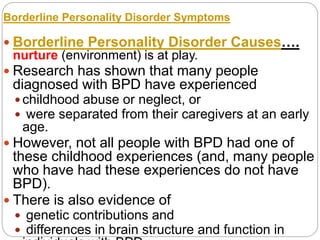 Borderline Personality Disorder Symptoms
 Borderline Personality Disorder Causes….
nurture (environment) is at play.
 Research has shown that many people
diagnosed with BPD have experienced
 childhood abuse or neglect, or
 were separated from their caregivers at an early
age.
 However, not all people with BPD had one of
these childhood experiences (and, many people
who have had these experiences do not have
BPD).
 There is also evidence of
 genetic contributions and
 differences in brain structure and function in
 