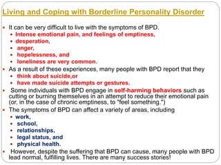 Living and Coping with Borderline Personality Disorder
 It can be very difficult to live with the symptoms of BPD.
 Intense emotional pain, and feelings of emptiness,
 desperation,
 anger,
 hopelessness, and
 loneliness are very common.
 As a result of these experiences, many people with BPD report that they
 think about suicide,or
 have made suicide attempts or gestures.
 Some individuals with BPD engage in self-harming behaviors such as
cutting or burning themselves in an attempt to reduce their emotional pain
(or, in the case of chronic emptiness, to "feel something.")
 The symptoms of BPD can affect a variety of areas, including
 work,
 school,
 relationships,
 legal status, and
 physical health.
 However, despite the suffering that BPD can cause, many people with BPD
lead normal, fulfilling lives. There are many success stories!
 