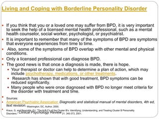 Living and Coping with Borderline Personality Disorder
 If you think that you or a loved one may suffer from BPD, it is very important
to seek the help of a licensed mental health professional, such as a mental
health counselor, social worker, psychologist, or psychiatrist.
 It is important to remember that many of the symptoms of BPD are symptoms
that everyone experiences from time to time.
 Also, some of the symptoms of BPD overlap with other mental and physical
conditions.
 Only a licensed professional can diagnose BPD.
 The good news is that once a diagnosis is made, there is hope.
 Your therapist or doctor can help to determine a plan of action, which may
include psychotherapy, medications, or other treatments.
 Research has shown that with good treatment, BPD symptoms can be
reduced significantly.
 Many people who were once diagnosed with BPD no longer meet criteria for
the disorder with treatment and time.
 Sources:
 American Psychiatric Association. Diagnostic and statistical manual of mental disorders, 4th ed,
text revision. Washington, DC, Author, 2000.
 Kraus, G, and Reynolds, DJ. "The A-B-C's of the Cluster B's: Identifying, Understanding, and Treating Cluster B Personality
Disorders." Clinical Psychology Review 21: 345-373, 2001.
 