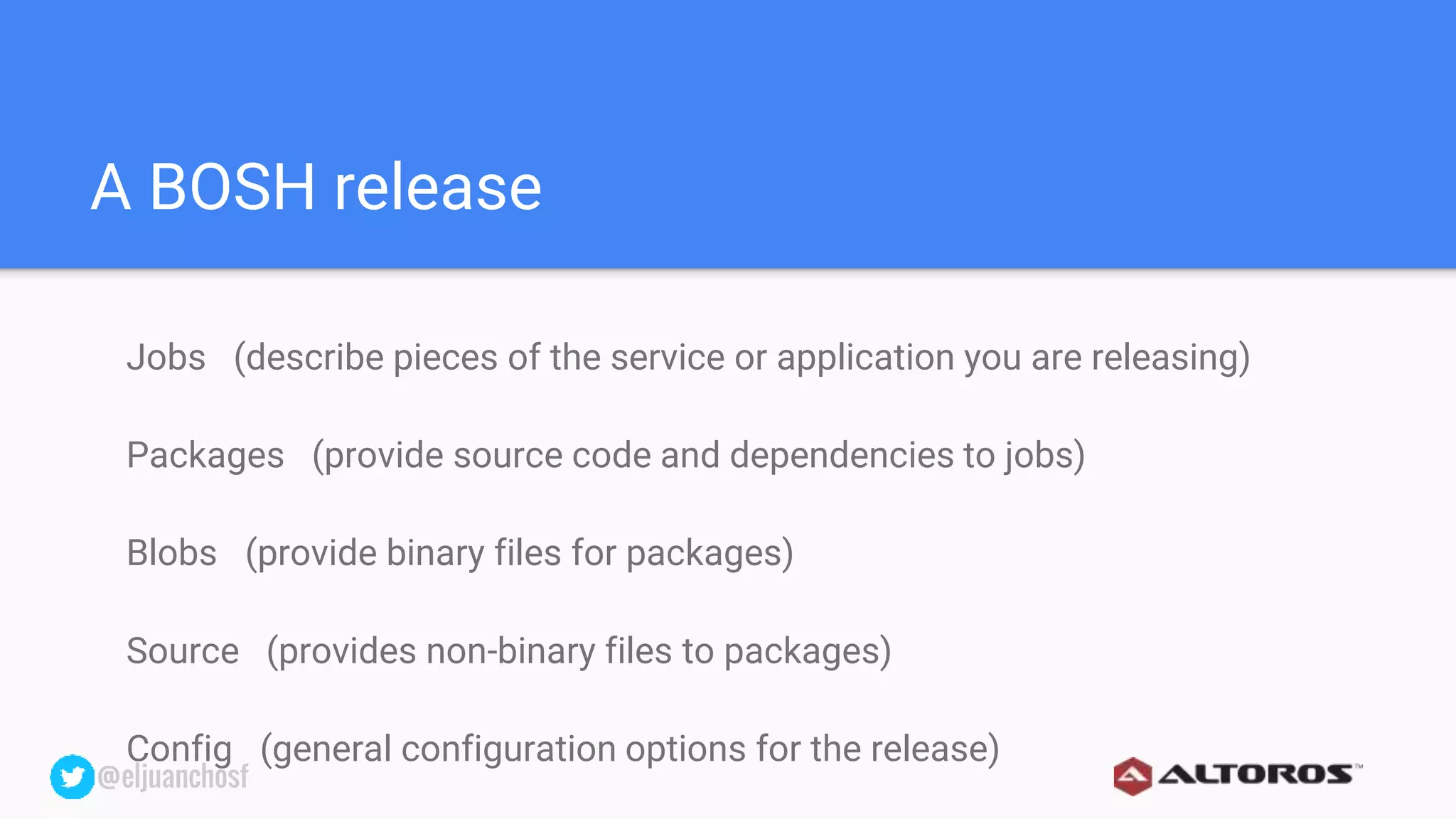 @eljuanchosf@eljuanchosf
A BOSH release
Jobs (describe pieces of the service or application you are releasing)
Packages (provide source code and dependencies to jobs)
Blobs (provide binary files for packages)
Source (provides non-binary files to packages)
Config (general configuration options for the release)
 