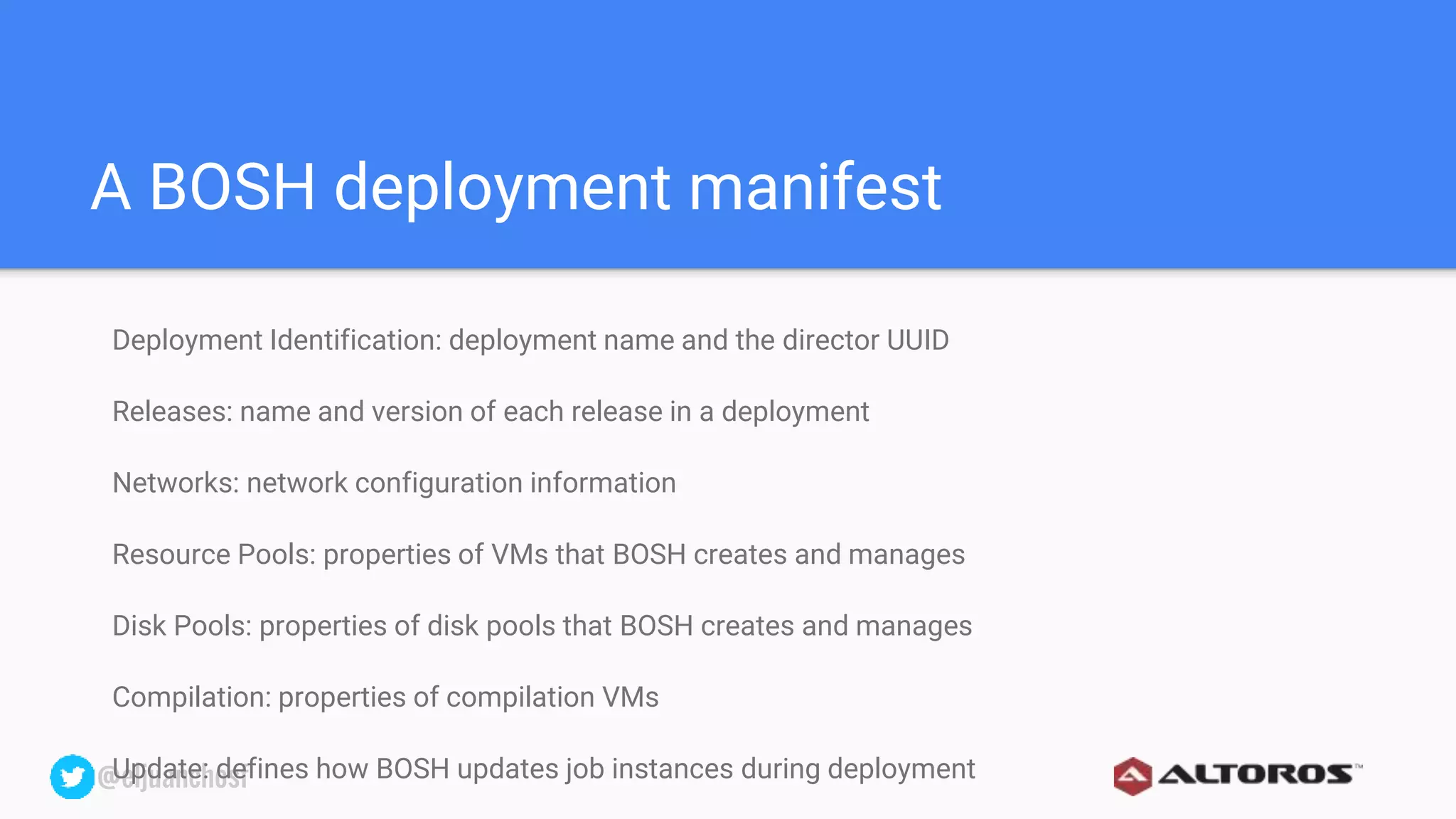 @eljuanchosf@eljuanchosf
A BOSH deployment manifest
Deployment Identification: deployment name and the director UUID
Releases: name and version of each release in a deployment
Networks: network configuration information
Resource Pools: properties of VMs that BOSH creates and manages
Disk Pools: properties of disk pools that BOSH creates and manages
Compilation: properties of compilation VMs
Update: defines how BOSH updates job instances during deployment
 