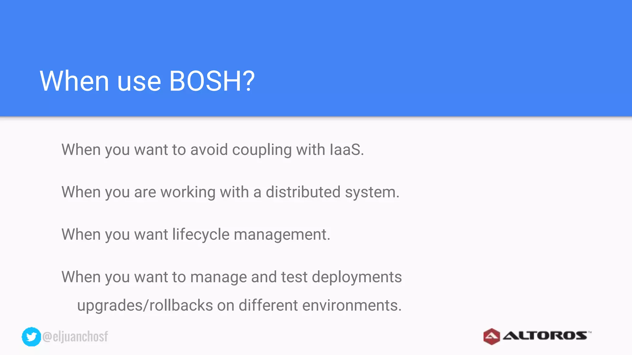 @eljuanchosf@eljuanchosf
When use BOSH?
When you want to avoid coupling with IaaS.
When you are working with a distributed system.
When you want lifecycle management.
When you want to manage and test deployments
upgrades/rollbacks on different environments.
 