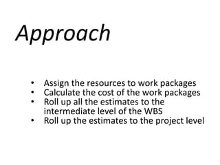 Approach
• Assign the resources to work packages
• Calculate the cost of the work packages
• Roll up all the estimates to the
intermediate level of the WBS
• Roll up the estimates to the project level
 