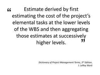 Estimate derived by first
estimating the cost of the project’s
elemental tasks at the lower levels
of the WBS and then aggregating
those estimates at successively
higher levels.
“
”
Dictionary of Project Management Terms, 3rd Edition,
J. LeRoy Ward
 