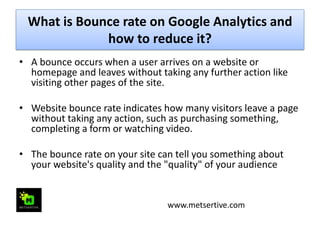 What is Bounce rate on Google Analytics and
how to reduce it?
• A bounce occurs when a user arrives on a website or
homepage and leaves without taking any further action like
visiting other pages of the site.
• Website bounce rate indicates how many visitors leave a page
without taking any action, such as purchasing something,
completing a form or watching video.
• The bounce rate on your site can tell you something about
your website's quality and the "quality" of your audience
www.metsertive.com
 