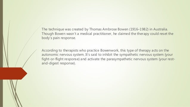 The technique was created by Thomas Ambrose Bowen (1916–1982) in Australia.
Though Bowen wasn’t a medical practitioner, he claimed the therapy could reset the
body’s pain response.
According to therapists who practice Bowenwork, this type of therapy acts on the
autonomic nervous system. It’s said to inhibit the sympathetic nervous system (your
fight-or-flight response) and activate the parasympathetic nervous system (your rest-
and-digest response).
 