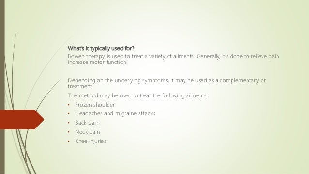 What’s it typically used for?
Bowen therapy is used to treat a variety of ailments. Generally, it’s done to relieve pain
increase motor function.
Depending on the underlying symptoms, it may be used as a complementary or
treatment.
The method may be used to treat the following ailments:
• Frozen shoulder
• Headaches and migraine attacks
• Back pain
• Neck pain
• Knee injuries
 