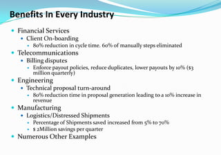 Benefits In Every Industry
 Financial Services
    Client On-boarding
        80% reduction in cycle time. 60% of manually steps eliminated
 Telecommunications
    Billing disputes
        Enforce payout policies, reduce duplicates, lower payouts by 10% ($3
         million quarterly)
 Engineering
    Technical proposal turn-around
        80% reduction time in proposal generation leading to a 10% increase in
         revenue
 Manufacturing
   Logistics/Distressed Shipments
        Percentage of Shipments saved increased from 5% to 70%
        $ 2Million savings per quarter
 Numerous Other Examples
 