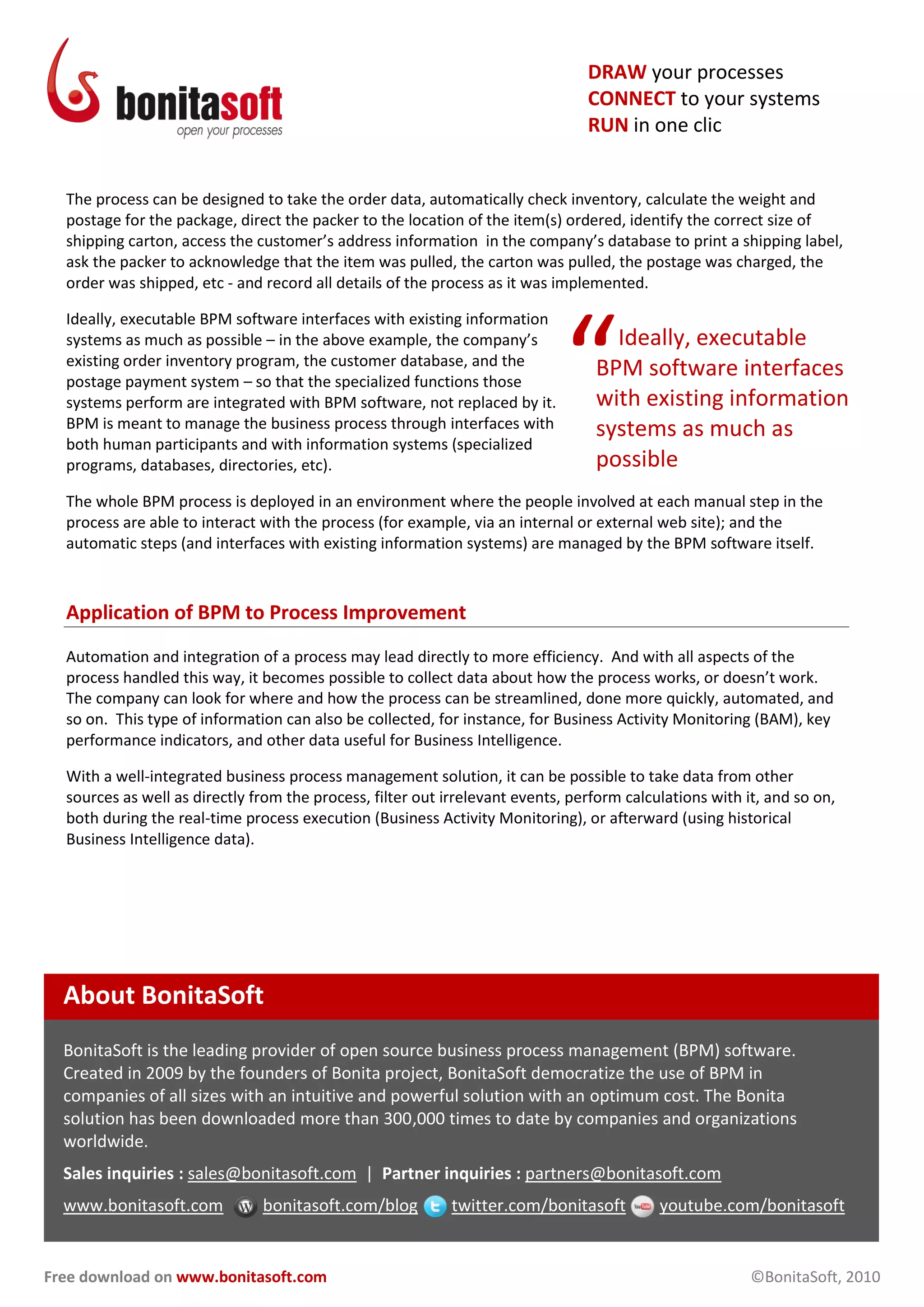 Free download on www.bonitasoft.com ©BonitaSoft, 2010
DRAW your processes
CONNECT to your systems
RUN in one clic
The process can be designed to take the order data, automatically check inventory, calculate the weight and
postage for the package, direct the packer to the location of the item(s) ordered, identify the correct size of
shipping carton, access the customer’s address information in the company’s database to print a shipping label,
ask the packer to acknowledge that the item was pulled, the carton was pulled, the postage was charged, the
order was shipped, etc - and record all details of the process as it was implemented.
Ideally, executable BPM software interfaces with existing information
systems as much as possible – in the above example, the company’s
existing order inventory program, the customer database, and the
postage payment system – so that the specialized functions those
systems perform are integrated with BPM software, not replaced by it.
BPM is meant to manage the business process through interfaces with
both human participants and with information systems (specialized
programs, databases, directories, etc).
The whole BPM process is deployed in an environment where the people involved at each manual step in the
process are able to interact with the process (for example, via an internal or external web site); and the
automatic steps (and interfaces with existing information systems) are managed by the BPM software itself.
Application of BPM to Process Improvement
Automation and integration of a process may lead directly to more efficiency. And with all aspects of the
process handled this way, it becomes possible to collect data about how the process works, or doesn’t work.
The company can look for where and how the process can be streamlined, done more quickly, automated, and
so on. This type of information can also be collected, for instance, for Business Activity Monitoring (BAM), key
performance indicators, and other data useful for Business Intelligence.
With a well-integrated business process management solution, it can be possible to take data from other
sources as well as directly from the process, filter out irrelevant events, perform calculations with it, and so on,
both during the real-time process execution (Business Activity Monitoring), or afterward (using historical
Business Intelligence data).
About BonitaSoft
BonitaSoft is the leading provider of open source business process management (BPM) software.
Created in 2009 by the founders of Bonita project, BonitaSoft democratize the use of BPM in
companies of all sizes with an intuitive and powerful solution with an optimum cost. The Bonita
solution has been downloaded more than 300,000 times to date by companies and organizations
worldwide.
Sales inquiries : sales@bonitasoft.com | Partner inquiries : partners@bonitasoft.com
www.bonitasoft.com bonitasoft.com/blog twitter.com/bonitasoft youtube.com/bonitasoft
Ideally, executable
BPM software interfaces
with existing information
systems as much as
possible
“
 