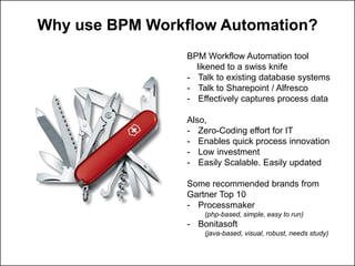 Why use BPM Workflow Automation?
BPM Workflow Automation tool
likened to a swissknife
-Talk to existing database systems
-Talk to Sharepoint/ Alfresco
-Effectively captures process data
Also,
-Zero-Coding effort for IT
-Enables quick process innovation
-Low investment
-Easily Scalable. Easily updated
Some recommended brands from Gartner Top 10
-Processmaker
(php-based, simple, easy to run)
-Bonitasoft
(java-based, visual, robust, needs study)
