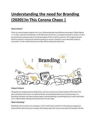 Understanding the need for Branding
(2020)|In This Corona Chaos |
What is Brand?
There are several waystoaddressthisissue,differentpeoplehave differentmeaningsof 'Whata Brand
is.'In short,a brandis everything.Itisthe identityof a business,acompany'sproductor service,itisthe
personalityof acompanyand an overall perceptionof the mindof acustomer.The image of a brand
buildsacustomer'simpressiontowarditsproductorservice.A brandis a pure ideathat residesin
consumers' minds,andthe brand mustmake effortstokeepthe ideaalive.
Product Vs Brand
The goods are categorizedaccordingtothe customersexperience andperceptionof the brand.The
basicneedthat ariseshere istomake the Brand-rememberedproductcome intothe picture,so
Branding.A product can have multiple copies,butthe Brandingissomethingthatcan notbe replicated
or re-implemented,makingabrandexclusiveinitsownright.
What is Branding?
Brandingislike anassetto any company,inthe mindof yourcustomerit isthe way youshape your
brand andthe identityof yourcompany.Brandingbringsmore value toandscalesthe productintothe
 