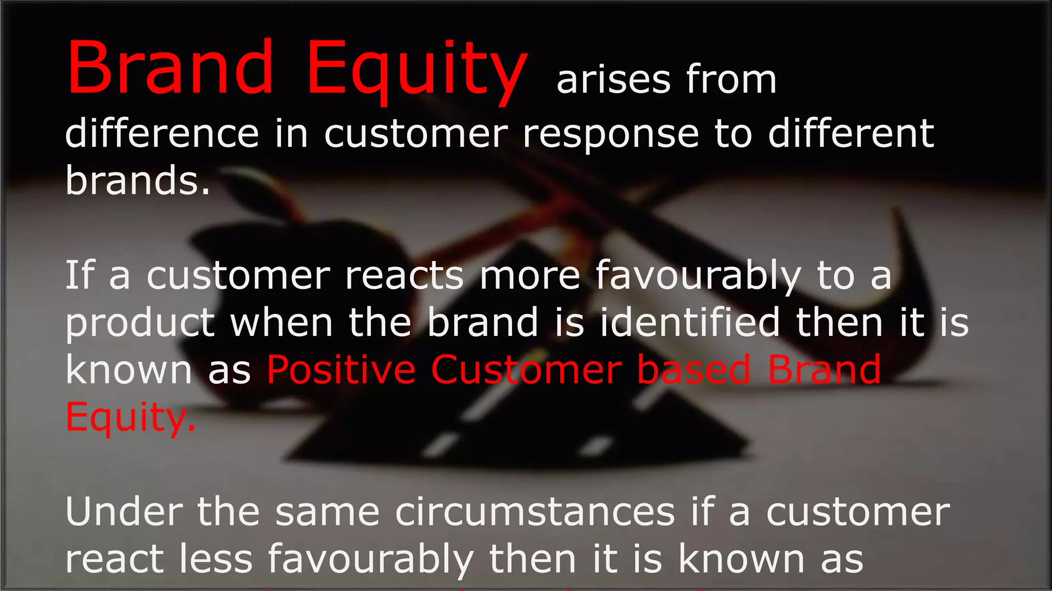 ?
Brand Equity arises from
difference in customer response to different
brands.
If a customer reacts more favourably to a
product when the brand is identified then it is
known as Positive Customer based Brand
Equity.
Under the same circumstances if a customer
react less favourably then it is known as