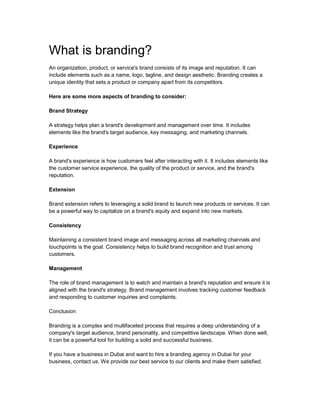 What is branding?
An organization, product, or service's brand consists of its image and reputation. It can
include elements such as a name, logo, tagline, and design aesthetic. Branding creates a
unique identity that sets a product or company apart from its competitors.
Here are some more aspects of branding to consider:
Brand Strategy
A strategy helps plan a brand's development and management over time. It includes
elements like the brand's target audience, key messaging, and marketing channels.
Experience
A brand's experience is how customers feel after interacting with it. It includes elements like
the customer service experience, the quality of the product or service, and the brand's
reputation.
Extension
Brand extension refers to leveraging a solid brand to launch new products or services. It can
be a powerful way to capitalize on a brand's equity and expand into new markets.
Consistency
Maintaining a consistent brand image and messaging across all marketing channels and
touchpoints is the goal. Consistency helps to build brand recognition and trust among
customers.
Management
The role of brand management is to watch and maintain a brand's reputation and ensure it is
aligned with the brand's strategy. Brand management involves tracking customer feedback
and responding to customer inquiries and complaints.
Conclusion
Branding is a complex and multifaceted process that requires a deep understanding of a
company's target audience, brand personality, and competitive landscape. When done well,
it can be a powerful tool for building a solid and successful business.
If you have a business in Dubai and want to hire a branding agency in Dubai for your
business, contact us. We provide our best service to our clients and make them satisfied.
 