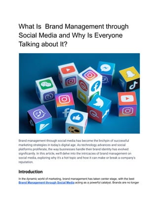 What Is Brand Management through
Social Media and Why Is Everyone
Talking about It?
Brand management through social media has become the linchpin of successful
marketing strategies in today's digital age. As technology advances and social
platforms proliferate, the way businesses handle their brand identity has evolved
significantly. In this article, we'll delve into the intricacies of brand management on
social media, exploring why it's a hot topic and how it can make or break a company's
reputation.
Introduction
In the dynamic world of marketing, brand management has taken center stage, with the best
Brand Management through Social Media acting as a powerful catalyst. Brands are no longer
 