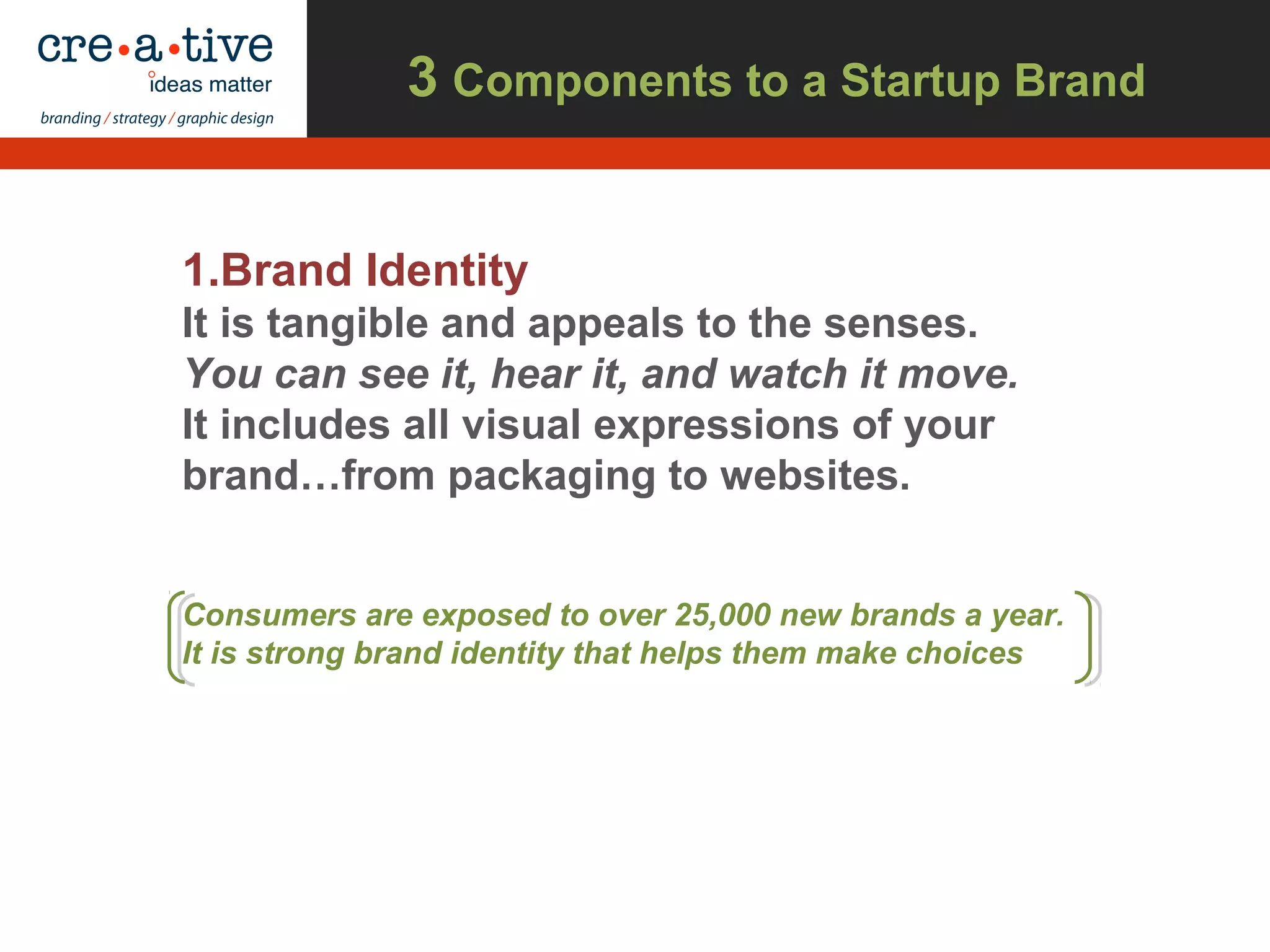 3 Components to a Startup Brand
1.Brand Identity
It is tangible and appeals to the senses.
You can see it, hear it, and watch it move.
It includes all visual expressions of your
brand…from packaging to websites.
Consumers are exposed to over 25,000 new brands a year.
It is strong brand identity that helps them make choices
 