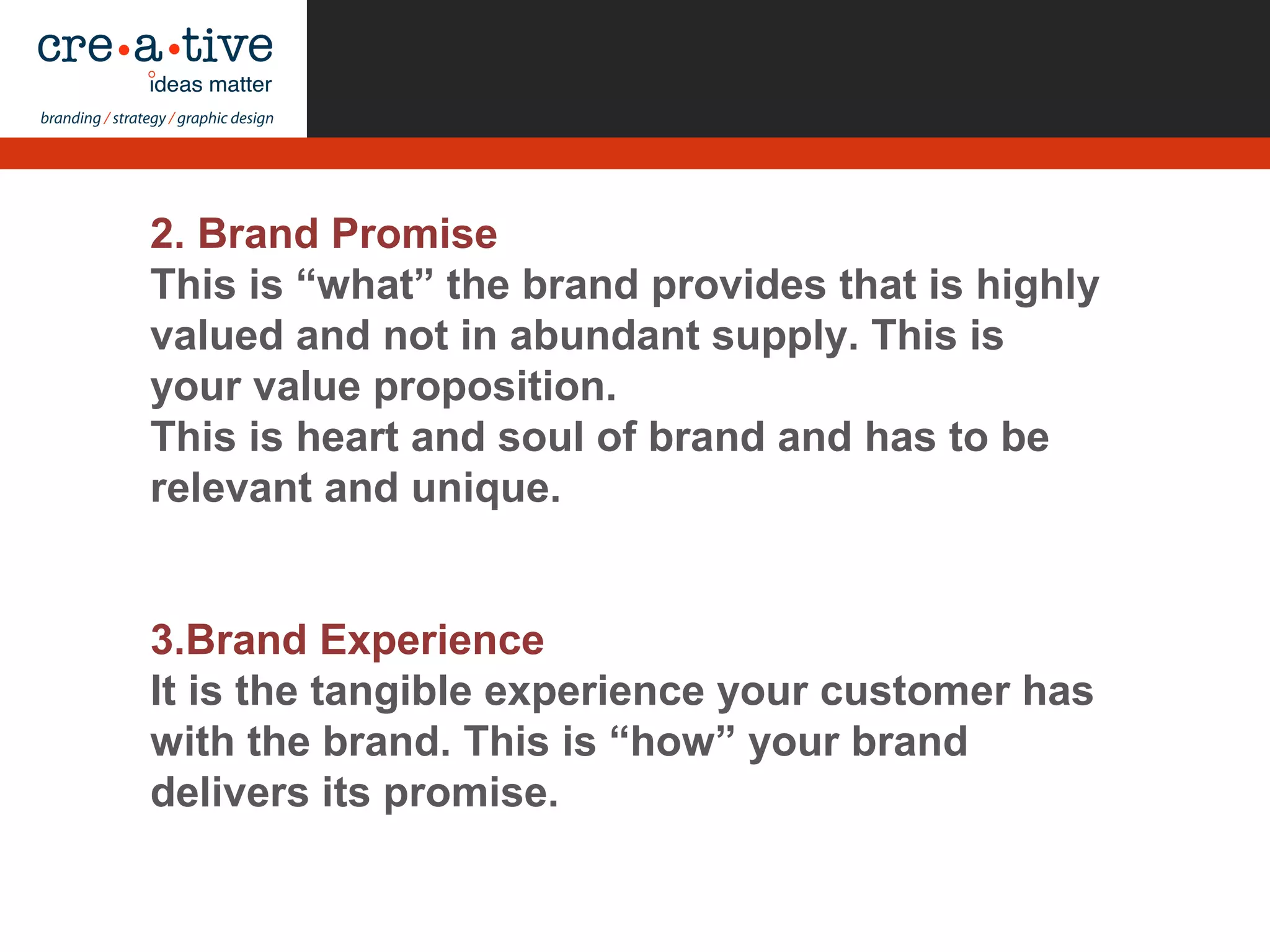 2. Brand Promise
This is “what” the brand provides that is highly
valued and not in abundant supply. This is
your value proposition.
This is heart and soul of brand and has to be
relevant and unique.
3.Brand Experience
It is the tangible experience your customer has
with the brand. This is “how” your brand
delivers its promise.
 