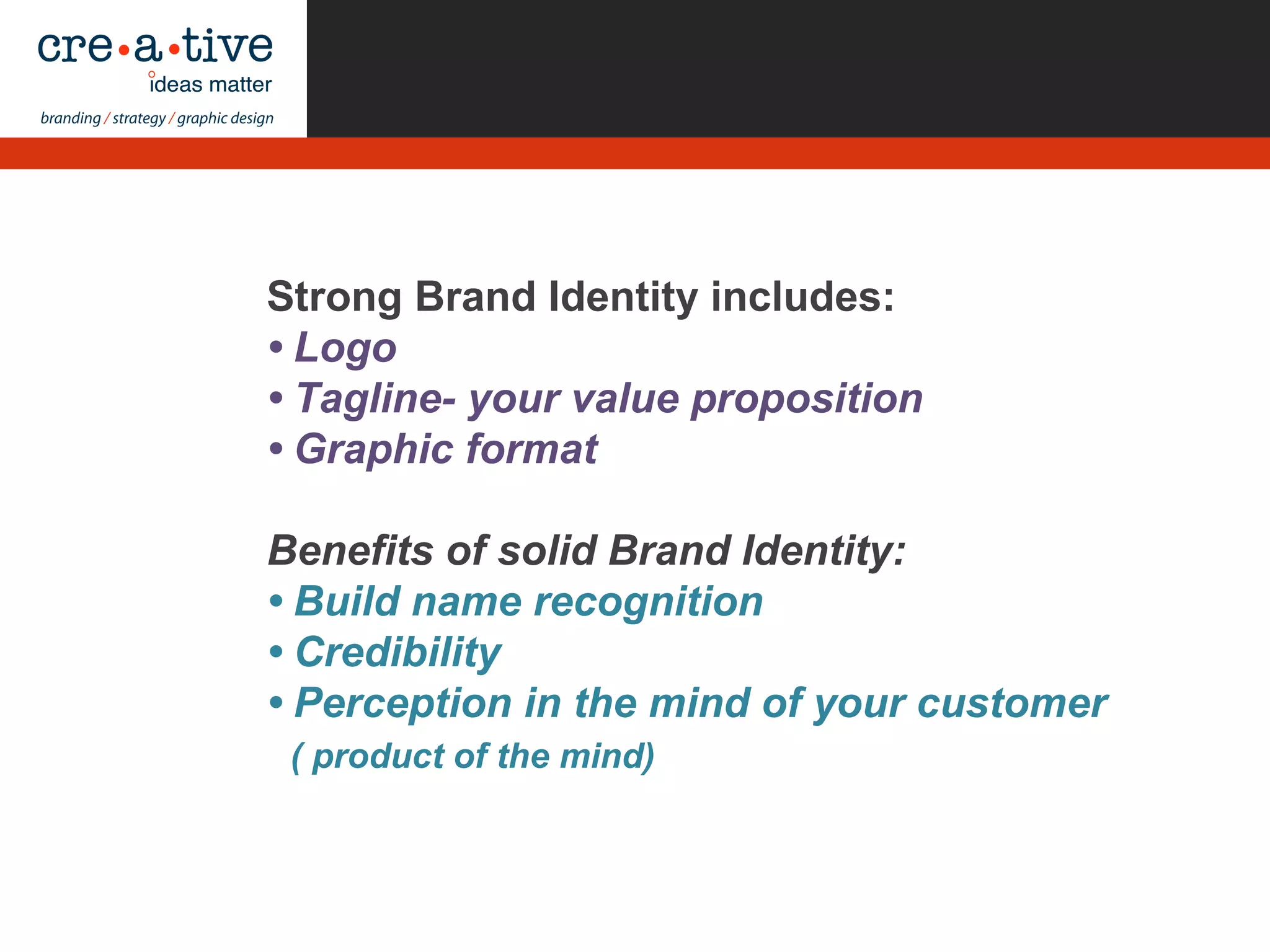 Strong Brand Identity includes:
• Logo
• Tagline- your value proposition
• Graphic format
Benefits of solid Brand Identity:
• Build name recognition
• Credibility
• Perception in the mind of your customer
( product of the mind)
 