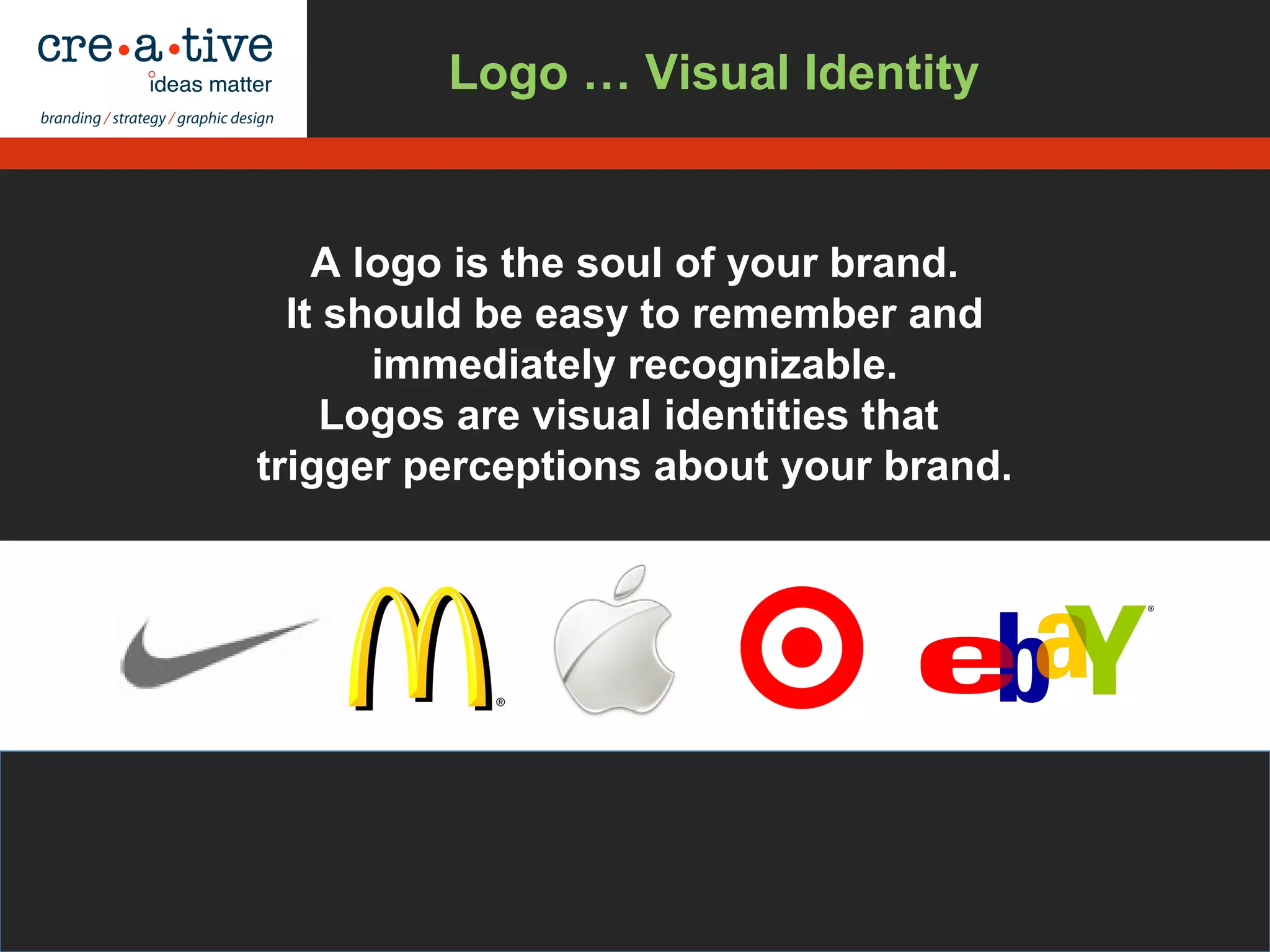 A logo is the soul of your brand.
It should be easy to remember and
immediately recognizable.
Logos are visual identities that
trigger perceptions about your brand.
Logo … Visual Identity
 