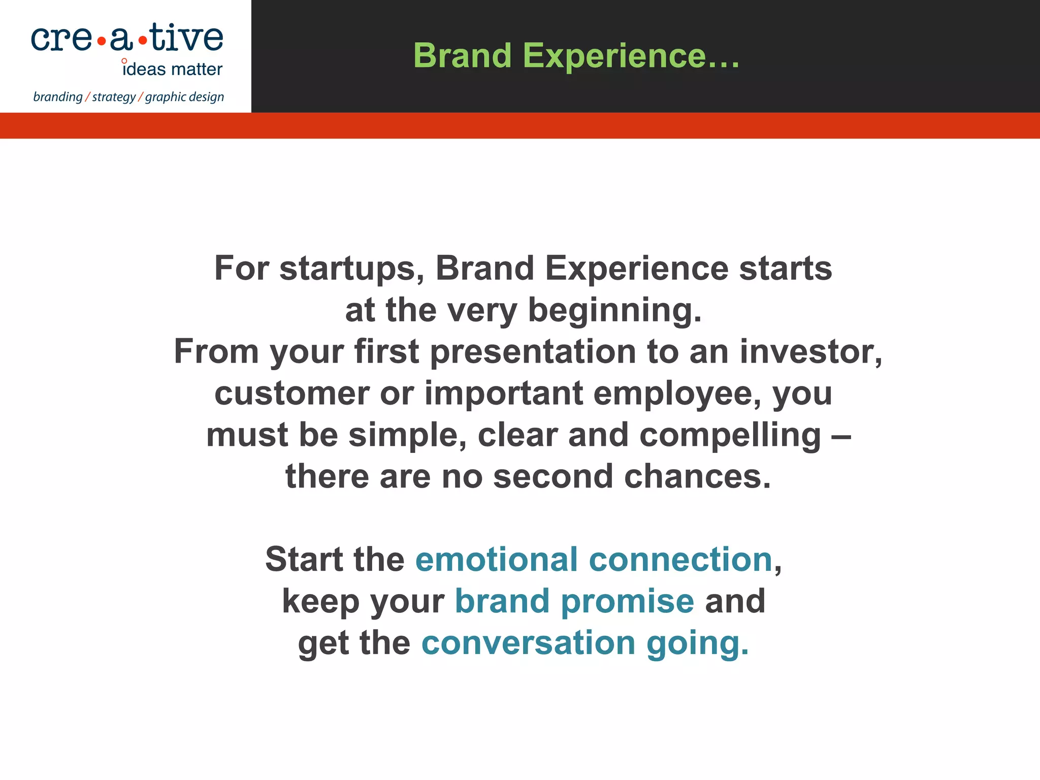 For startups, Brand Experience starts
at the very beginning.
From your first presentation to an investor,
customer or important employee, you
must be simple, clear and compelling –
there are no second chances.
Start the emotional connection,
keep your brand promise and
get the conversation going.
Brand Experience…
 