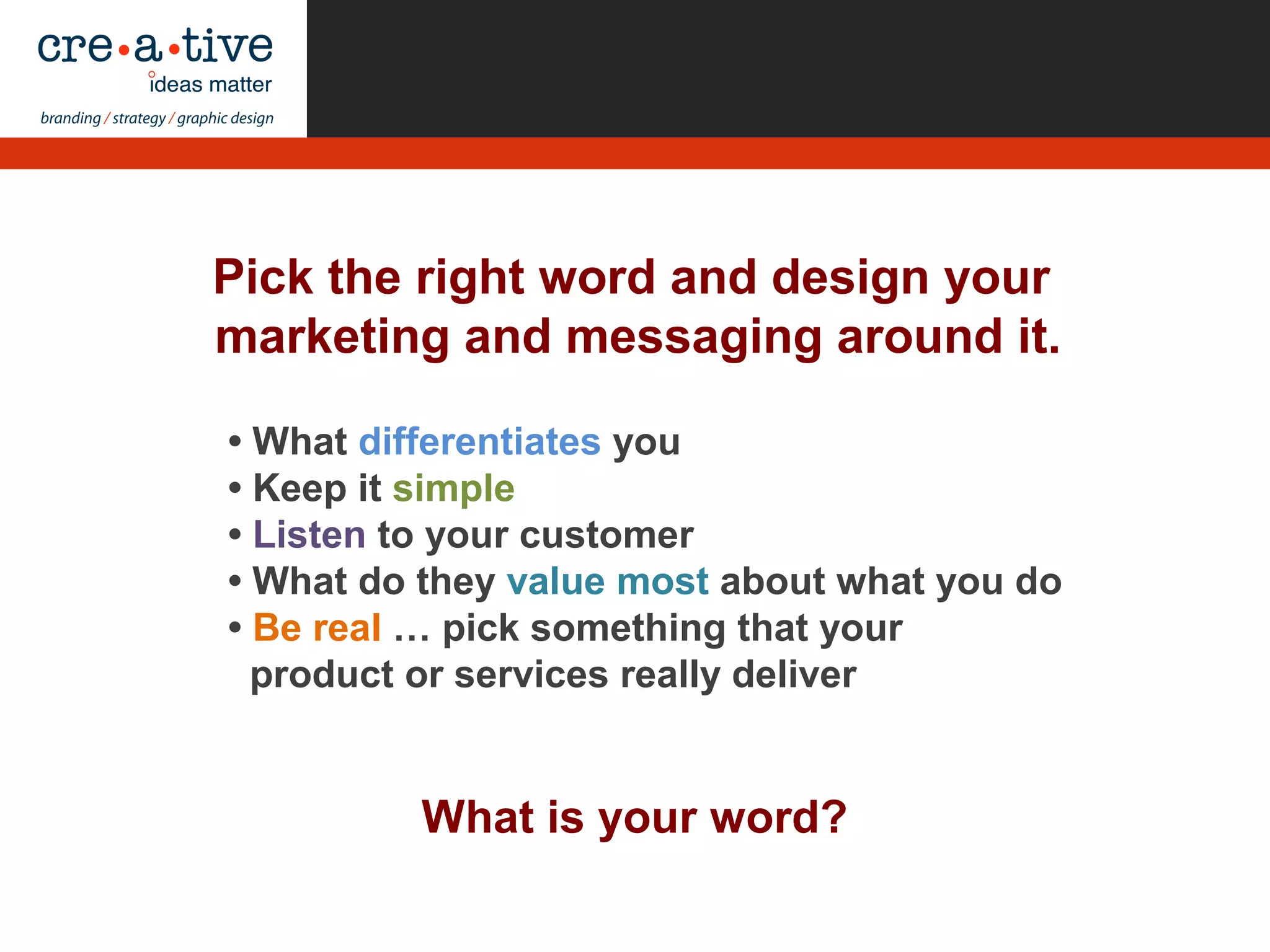 What is your word?
• What differentiates you
• Keep it simple
• Listen to your customer
• What do they value most about what you do
• Be real … pick something that your
product or services really deliver
Pick the right word and design your
marketing and messaging around it.
 