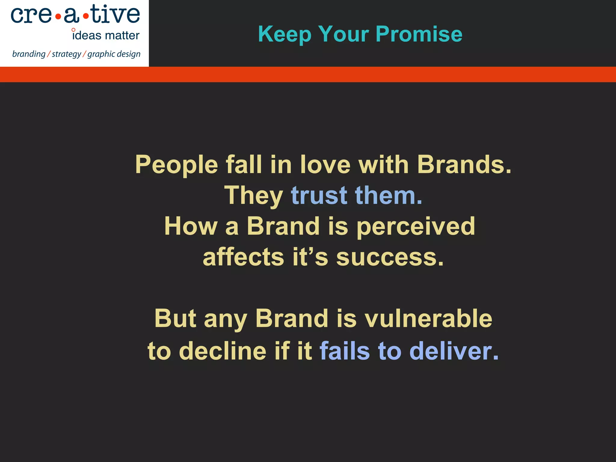 People fall in love with Brands.
They trust them.
How a Brand is perceived
affects it’s success.
But any Brand is vulnerable
to decline if it fails to deliver.
Keep Your Promise
 