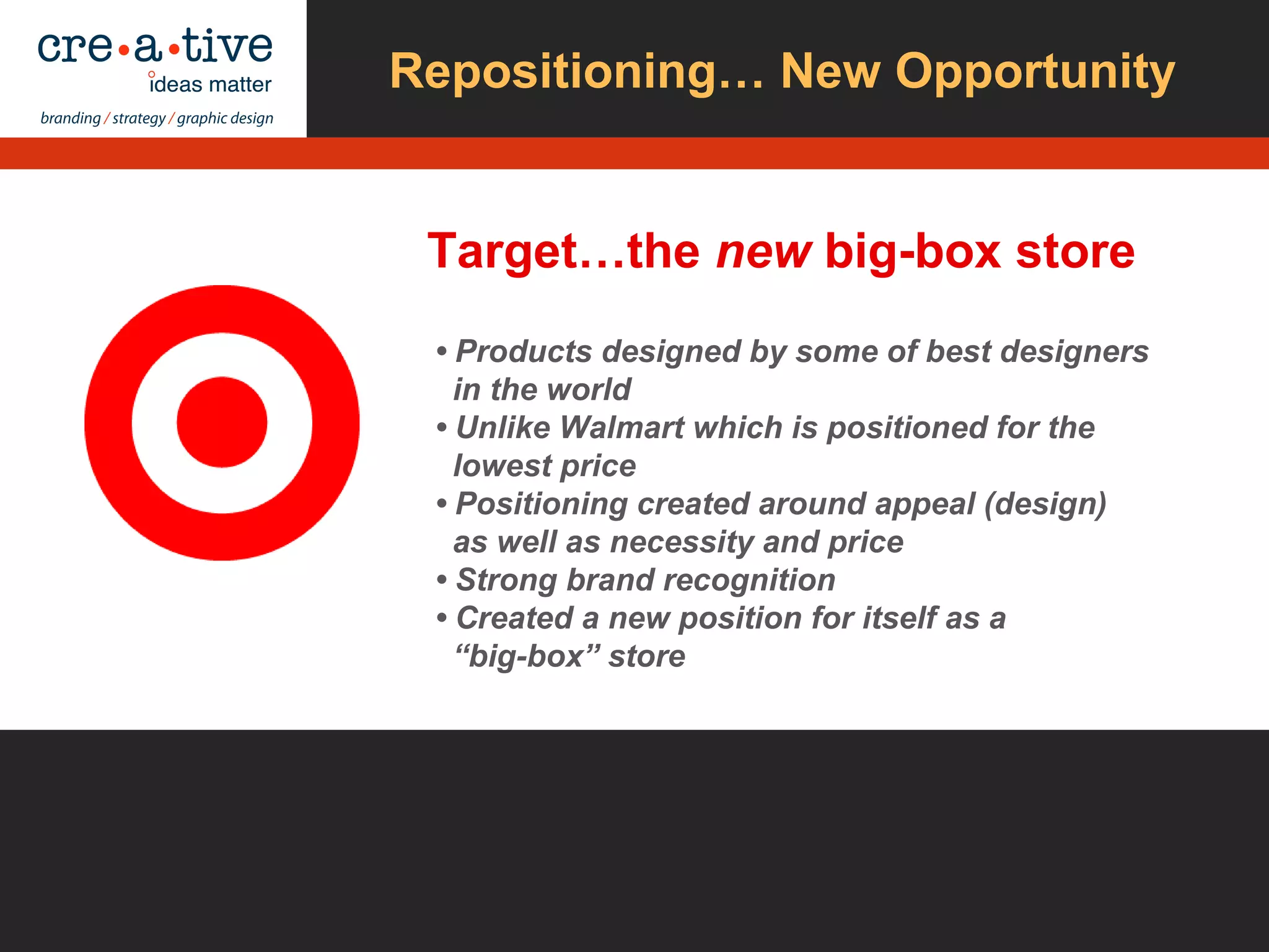 Repositioning… New Opportunity
Target…the new big-box store
• Products designed by some of best designers
in the world
• Unlike Walmart which is positioned for the
lowest price
• Positioning created around appeal (design)
as well as necessity and price
• Strong brand recognition
• Created a new position for itself as a
“big-box” store
 