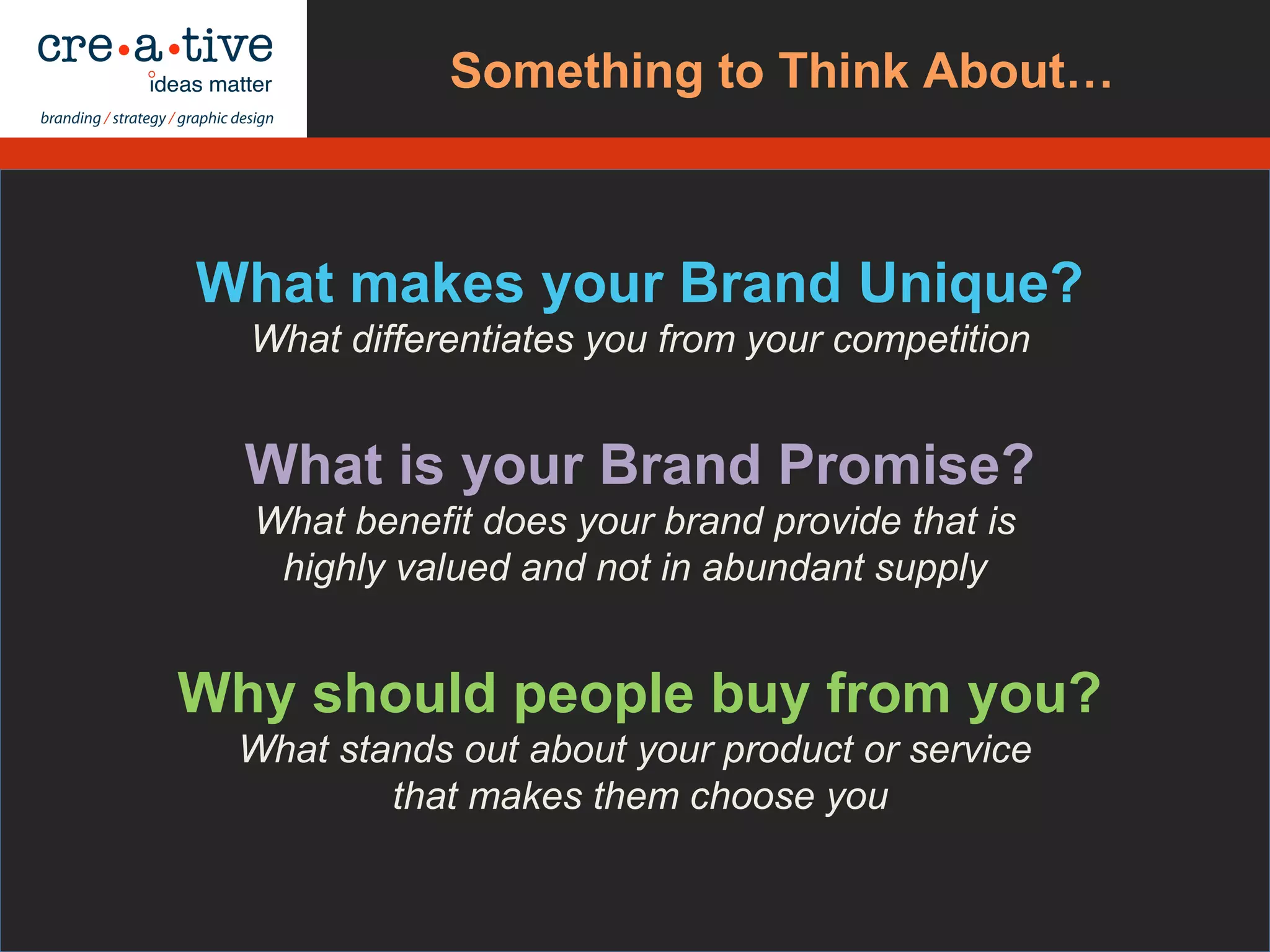 What makes your Brand Unique?
What differentiates you from your competition
What is your Brand Promise?
What benefit does your brand provide that is
highly valued and not in abundant supply
Why should people buy from you?
What stands out about your product or service
that makes them choose you
Ask Yourself…Something to Think About…
 