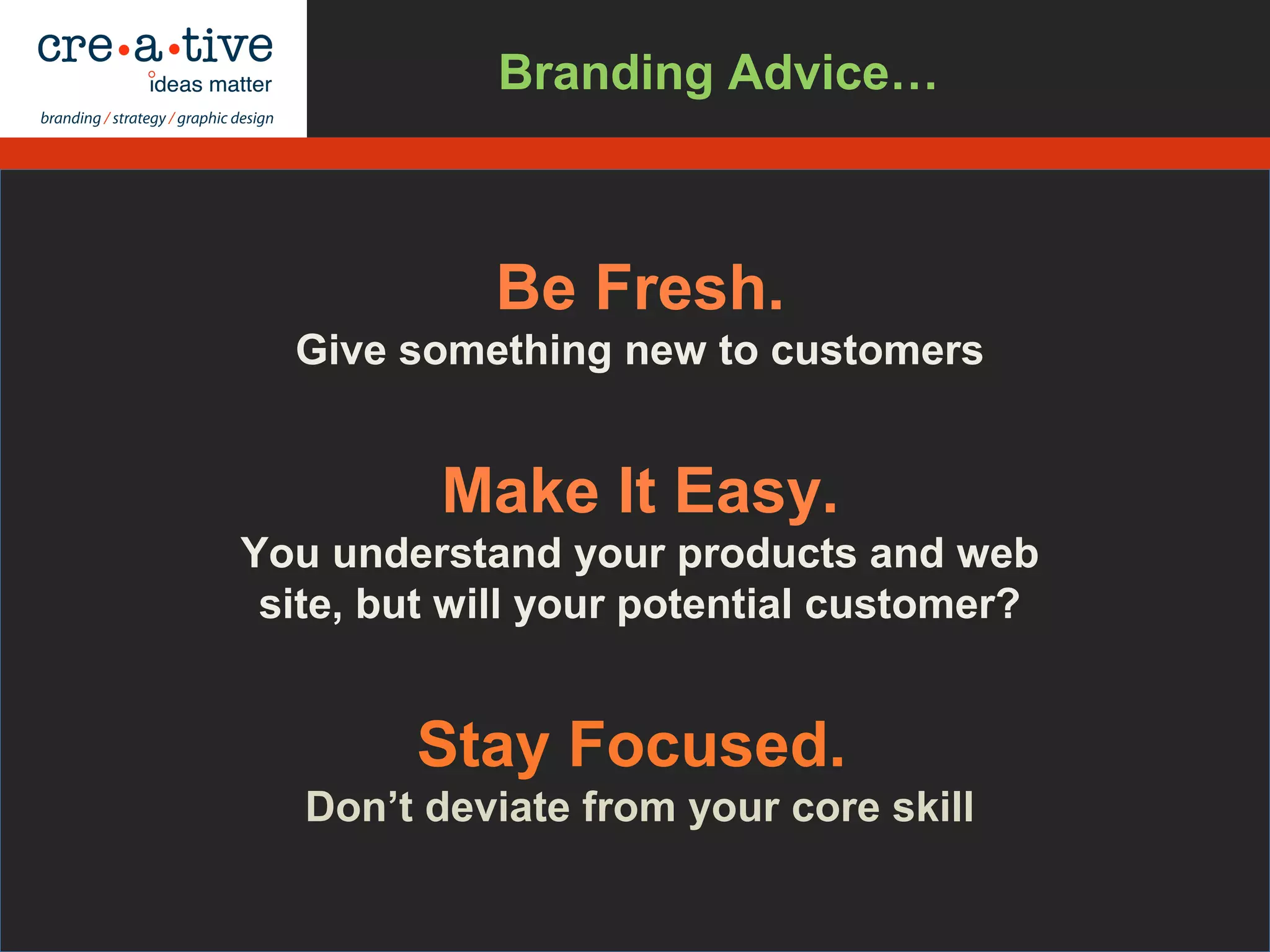Be Fresh.
Give something new to customers
Make It Easy.
You understand your products and web
site, but will your potential customer?
Stay Focused.
Don’t deviate from your core skill
Branding Advice…
 
