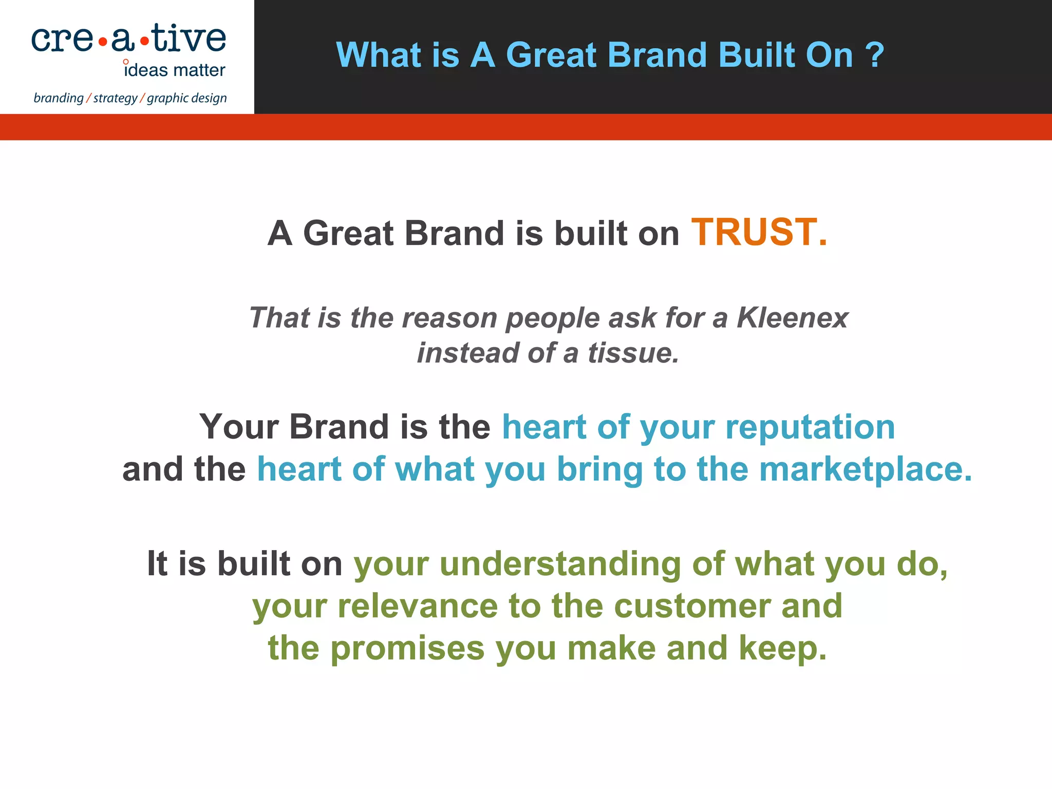 What is A Great Brand Built On ?
A Great Brand is built on TRUST.
That is the reason people ask for a Kleenex
instead of a tissue.
Your Brand is the heart of your reputation
and the heart of what you bring to the marketplace.
It is built on your understanding of what you do,
your relevance to the customer and
the promises you make and keep.
 