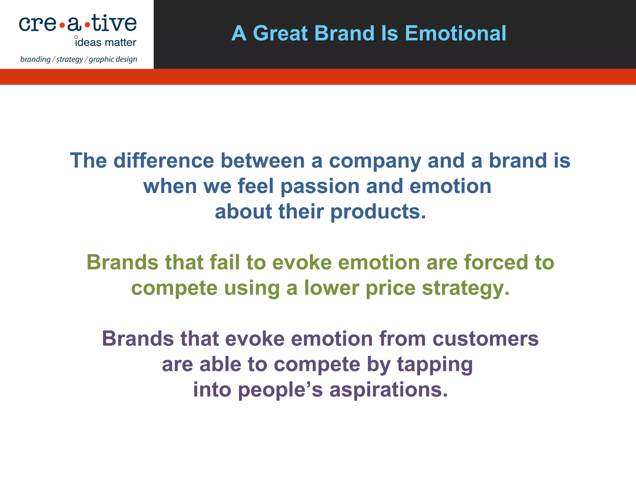 A Great Brand Is Emotional
The difference between a company and a brand is
when we feel passion and emotion
about their products.
Brands that fail to evoke emotion are forced to
compete using a lower price strategy.
Brands that evoke emotion from customers
are able to compete by tapping
into people’s aspirations.
 
