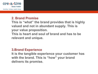 2. Brand Promise
This is “what” the brand provides that is highly
valued and not in abundant supply. This is
your value proposition.
This is heart and soul of brand and has to be
relevant and unique.
3.Brand Experience
It is the tangible experience your customer has
with the brand. This is “how” your brand
delivers its promise.
 