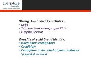 Strong Brand Identity includes:
• Logo
• Tagline- your value proposition
• Graphic format
Benefits of solid Brand Identity:
• Build name recognition
• Credibility
• Perception in the mind of your customer
( product of the mind)
 