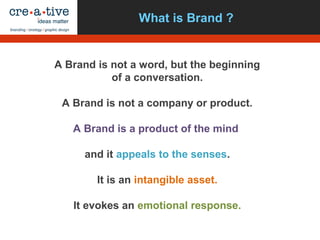 What is Brand ?
A Brand is not a word, but the beginning
of a conversation.
A Brand is not a company or product.
A Brand is a product of the mind
and it appeals to the senses.
It is an intangible asset.
It evokes an emotional response.
 