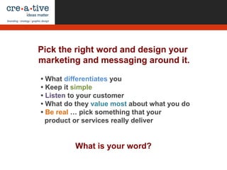 What is your word?
• What differentiates you
• Keep it simple
• Listen to your customer
• What do they value most about what you do
• Be real … pick something that your
product or services really deliver
Pick the right word and design your
marketing and messaging around it.
 