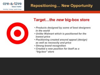 Repositioning… New Opportunity
Target…the new big-box store
• Products designed by some of best designers
in the world
• Unlike Walmart which is positioned for the
lowest price
• Positioning created around appeal (design)
as well as necessity and price
• Strong brand recognition
• Created a new position for itself as a
“big-box” store
 