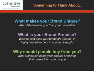 What makes your Brand Unique?
What differentiates you from your competition
What is your Brand Promise?
What benefit does your brand provide that is
highly valued and not in abundant supply
Why should people buy from you?
What stands out about your product or service
that makes them choose you
Ask Yourself…Something to Think About…
 