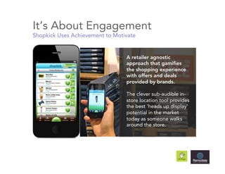 It’s About Engagement
Shopkick Uses Achievement to Motivate


                                 A retailer agnostic
                                 approach that gamifies
                                 the shopping experience
                                 with offers and deals
                                 provided by brands.

                                 The clever sub-audible in-
                                 store location tool provides
                                 the best 'heads up display'
                                 potential in the market
                                 today as someone walks
                                 around the store.
 