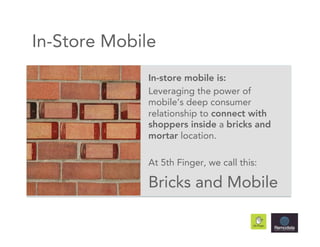 In-Store Mobile
              In-store mobile is:
              Leveraging the power of
              mobile’s deep consumer
              relationship to connect with
              shoppers inside a bricks and
              mortar location.

              At 5th Finger, we call this:

              Bricks and Mobile
 