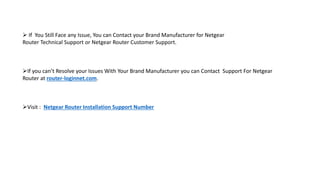  If You Still Face any Issue, You can Contact your Brand Manufacturer for Netgear
Router Technical Support or Netgear Router Customer Support.
If you can’t Resolve your Issues With Your Brand Manufacturer you can Contact Support For Netgear
Router at router-loginnet.com.
Visit : Netgear Router Installation Support Number
 