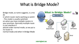 What is Bridge Mode?
Bridge mode, as name suggests, is a mo
de
in which router starts working as switch
. This mode is usually switched-
on when you have multiple routers in
your premises. Normally multiple route
rs can interfere if
placed under normal mode, so we put o
ne router in
normal mode and other in Bridge Mode
 