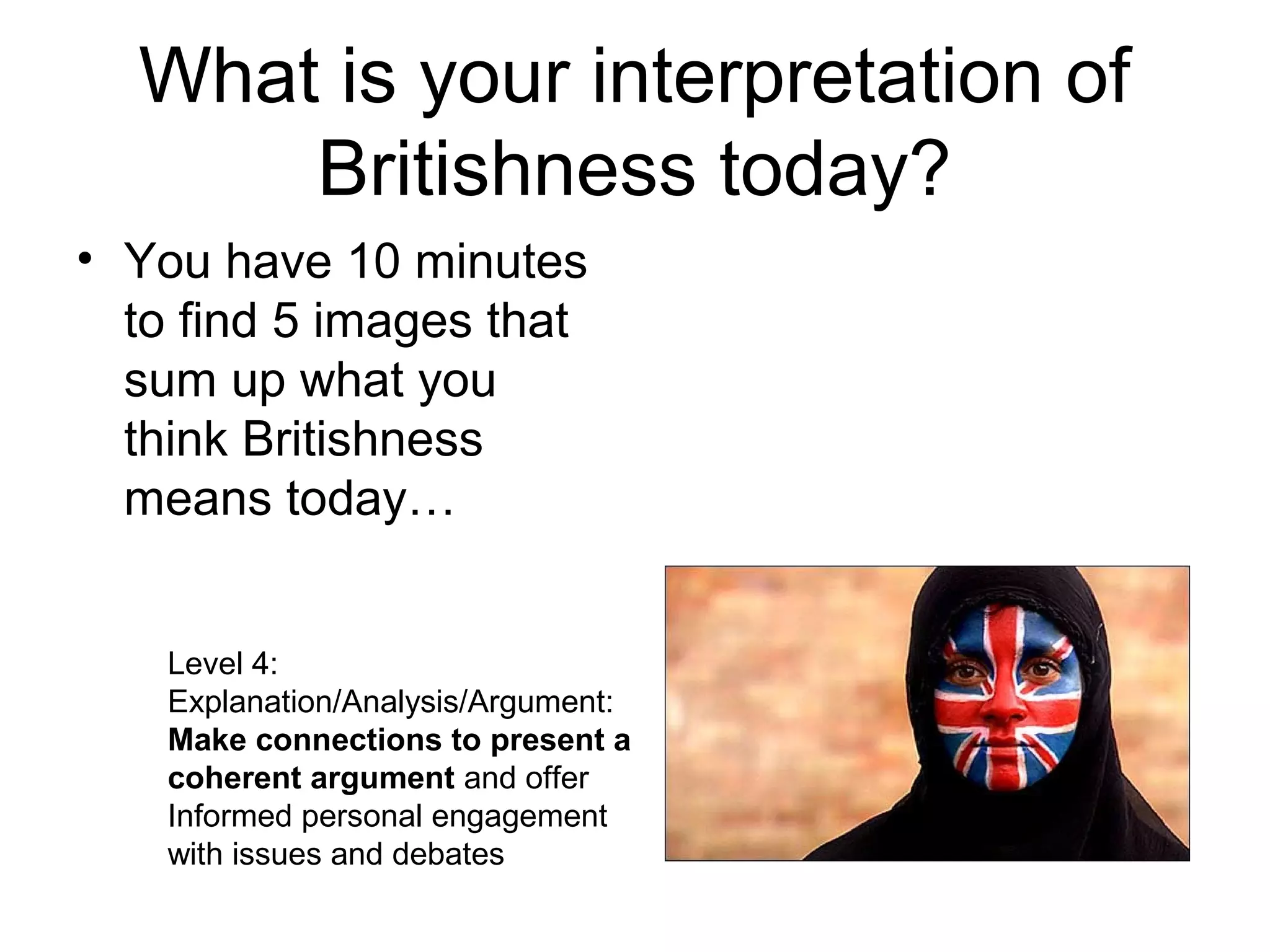 What is your interpretation of
      Britishness today?
• You have 10 minutes
  to find 5 images that
  sum up what you
  think Britishness
  means today…


    Level 4:
    Explanation/Analysis/Argument:
    Make connections to present a
    coherent argument and offer
    Informed personal engagement
    with issues and debates
 