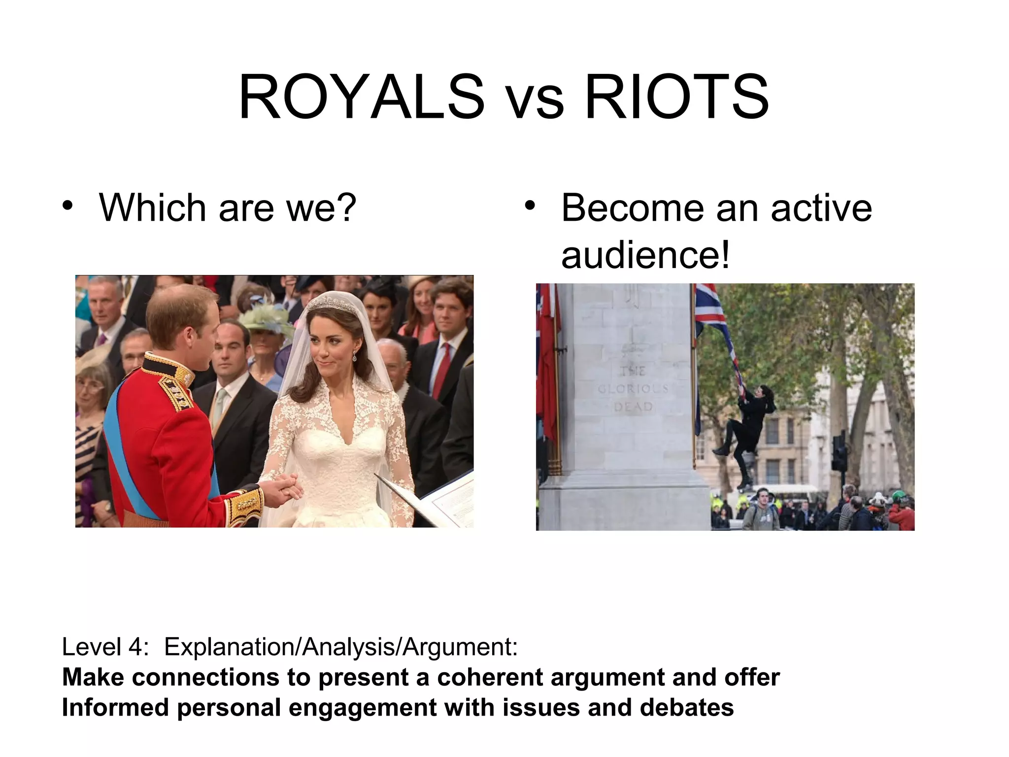 ROYALS vs RIOTS
• Which are we?                     • Become an active
                                      audience!




Level 4: Explanation/Analysis/Argument:
Make connections to present a coherent argument and offer
Informed personal engagement with issues and debates
 