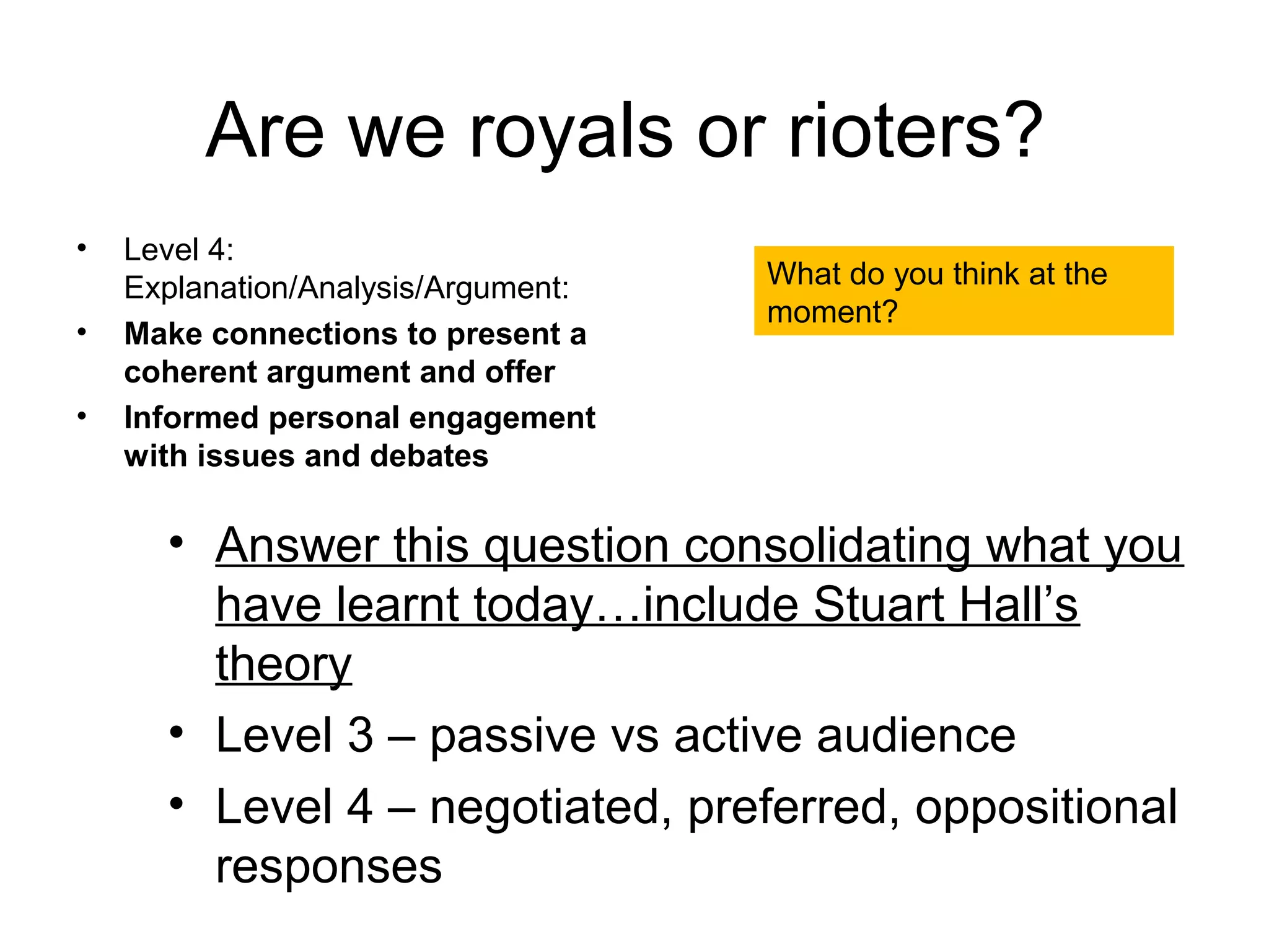 Are we royals or rioters?
•   Level 4:
    Explanation/Analysis/Argument:   What do you think at the
                                     moment?
•   Make connections to present a
    coherent argument and offer
•   Informed personal engagement
    with issues and debates

      • Answer this question consolidating what you
        have learnt today…include Stuart Hall’s
        theory
      • Level 3 – passive vs active audience
      • Level 4 – negotiated, preferred, oppositional
        responses
 