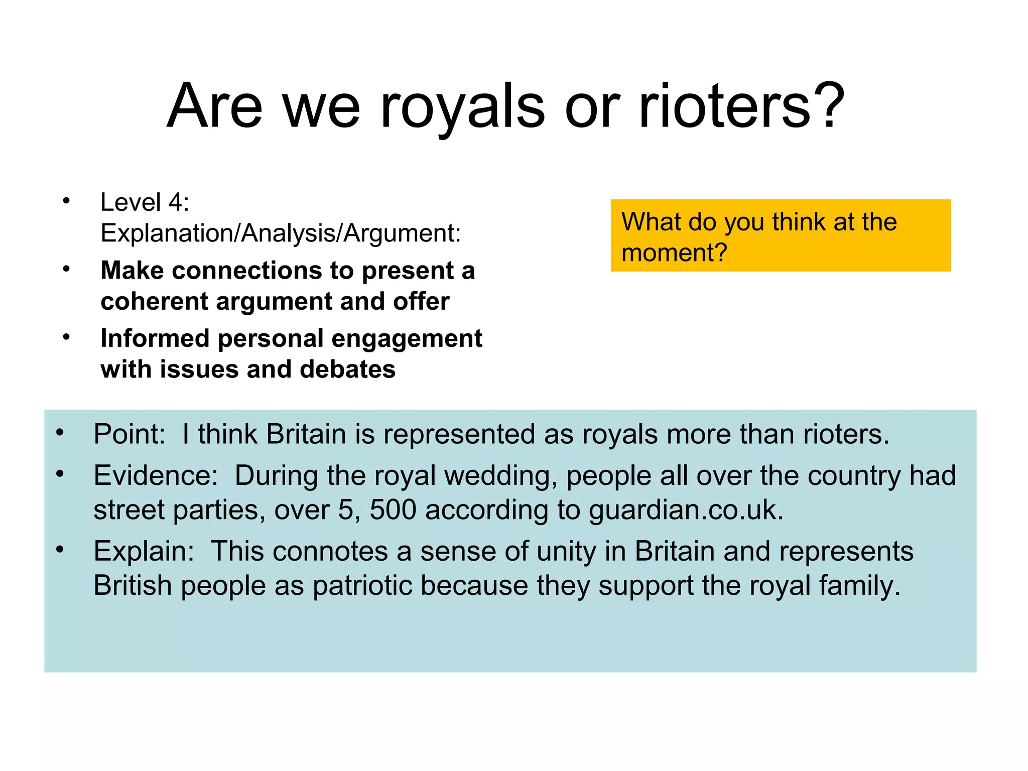 Are we royals or rioters?
•   Level 4:
    Explanation/Analysis/Argument:          What do you think at the
                                            moment?
•   Make connections to present a
    coherent argument and offer
•   Informed personal engagement
    with issues and debates

•   Point: I think Britain is represented as royals more than rioters.
•   Evidence: During the royal wedding, people all over the country had
    street parties, over 5, 500 according to guardian.co.uk.
•   Explain: This connotes a sense of unity in Britain and represents
    British people as patriotic because they support the royal family.
 