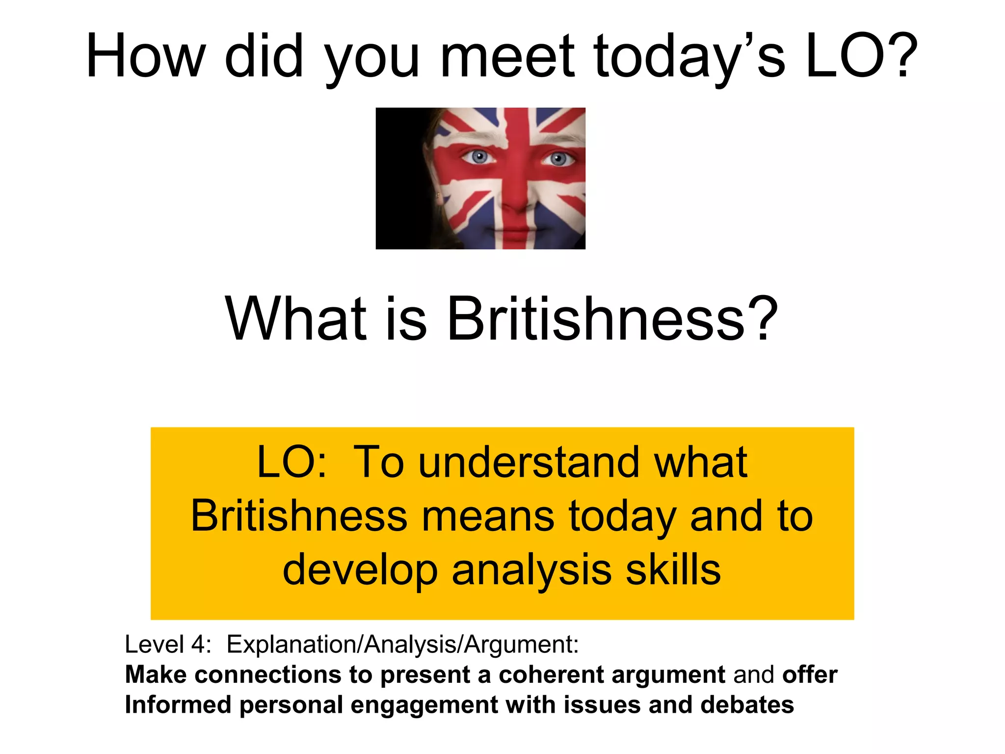 How did you meet today’s LO?



        What is Britishness?

          LO: To understand what
      Britishness means today and to
            develop analysis skills
 Level 4: Explanation/Analysis/Argument:
 Make connections to present a coherent argument and offer
 Informed personal engagement with issues and debates
 