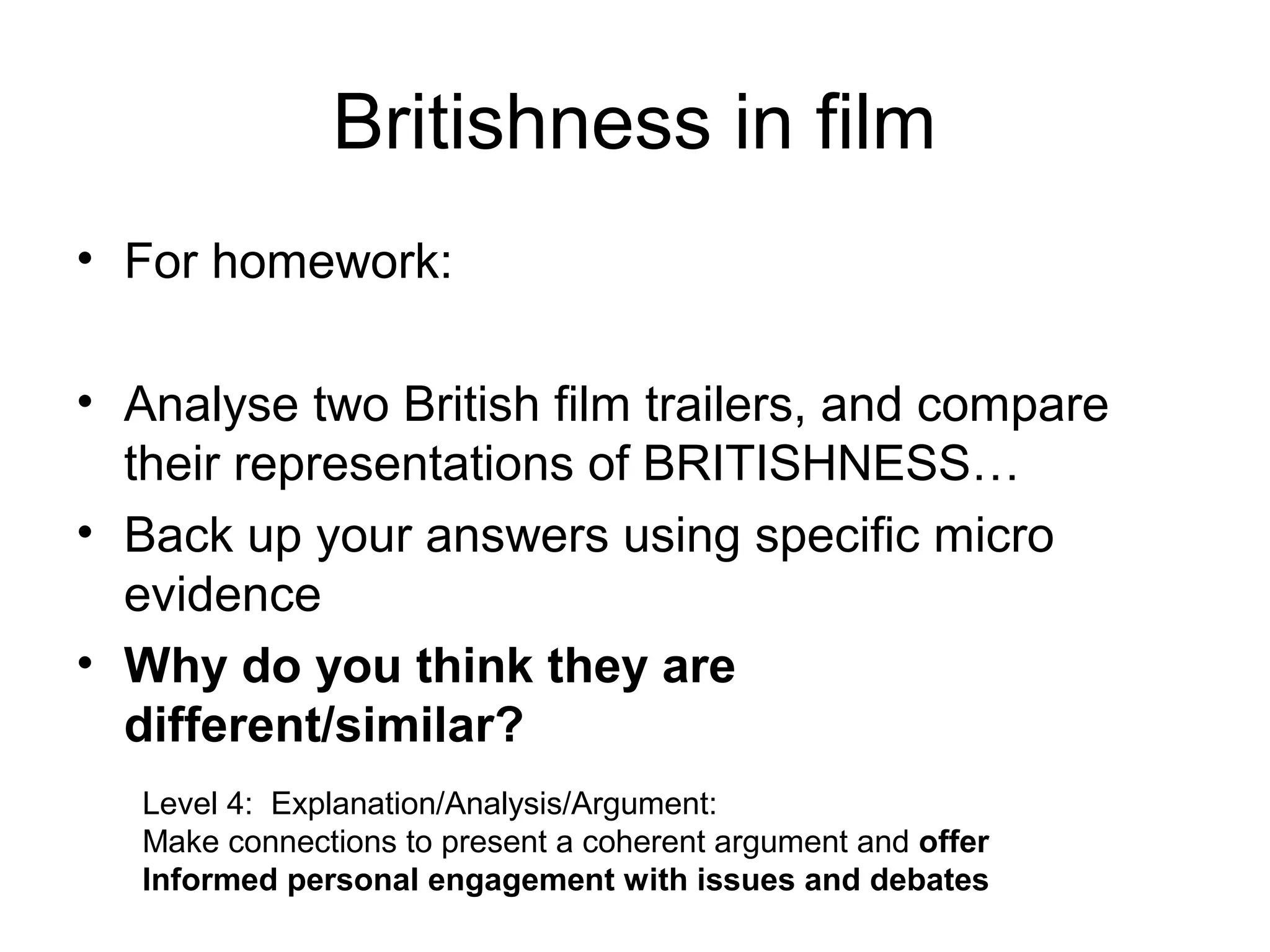 Britishness in film
• For homework:

• Analyse two British film trailers, and compare
  their representations of BRITISHNESS…
• Back up your answers using specific micro
  evidence
• Why do you think they are
  different/similar?
   Level 4: Explanation/Analysis/Argument:
   Make connections to present a coherent argument and offer
   Informed personal engagement with issues and debates
 