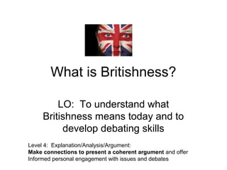 What is Britishness?
LO: To understand what
Britishness means today and to
develop debating skills
Level 4: Explanation/Analysis/Argument:
Make connections to present a coherent argument and offer
Informed personal engagement with issues and debates
 