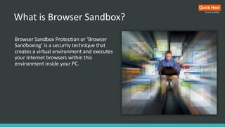 What is Browser Sandbox?
Browser Sandbox Protection or ‘Browser
Sandboxing’ is a security technique that
creates a virtual environment and executes
your Internet browsers within this
environment inside your PC.
 